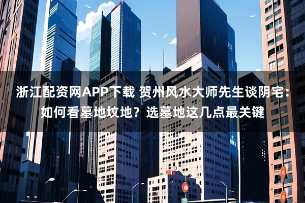 浙江配资网APP下载 贺州风水大师先生谈阴宅：如何看墓地坟地？选墓地这几点最关键