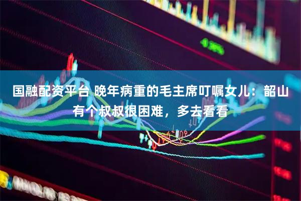 国融配资平台 晚年病重的毛主席叮嘱女儿：韶山有个叔叔很困难，多去看看