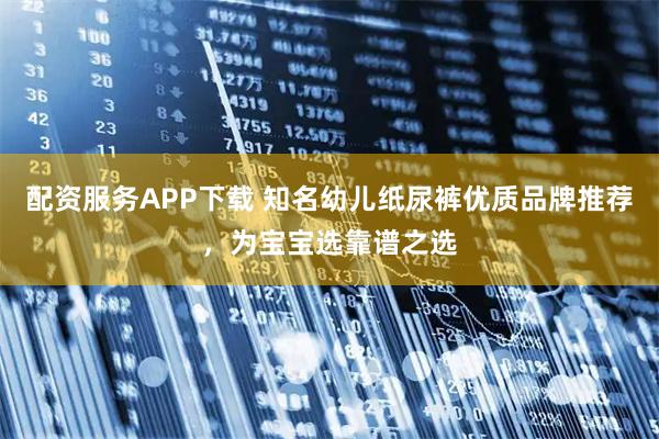 配资服务APP下载 知名幼儿纸尿裤优质品牌推荐，为宝宝选靠谱之选