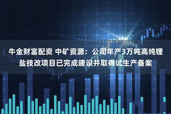 牛金财富配资 中矿资源：公司年产3万吨高纯锂盐技改项目已完成建设并取得试生产备案