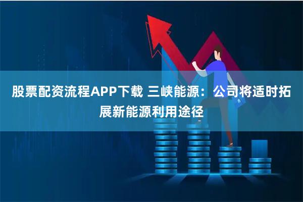 股票配资流程APP下载 三峡能源：公司将适时拓展新能源利用途径