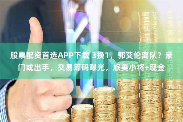 股票配资首选APP下载 3换1，郭艾伦离队？豪门或出手，交易筹码曝光，旅美小将+现金