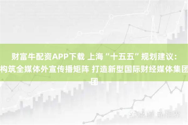 财富牛配资APP下载 上海“十五五”规划建议：构筑全媒体外宣传播矩阵 打造新型国际财经媒体集团
