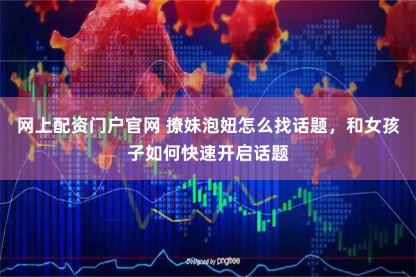 网上配资门户官网 撩妹泡妞怎么找话题，和女孩子如何快速开启话题