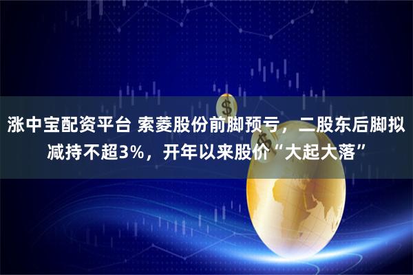 涨中宝配资平台 索菱股份前脚预亏，二股东后脚拟减持不超3%，开年以来股价“大起大落”