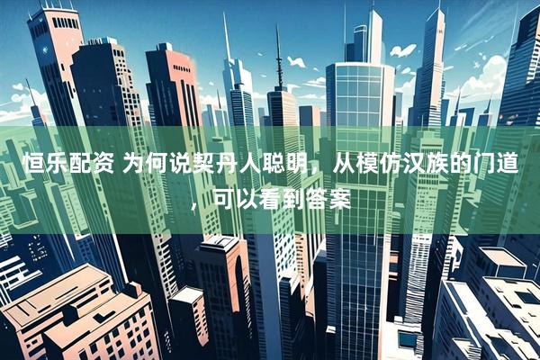 恒乐配资 为何说契丹人聪明，从模仿汉族的门道，可以看到答案