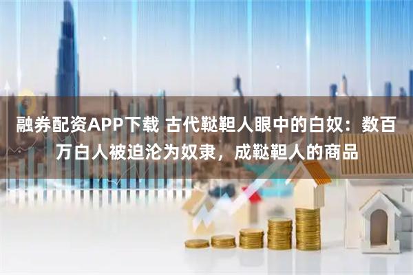 融券配资APP下载 古代鞑靼人眼中的白奴：数百万白人被迫沦为奴隶，成鞑靼人的商品