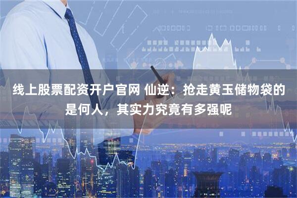 线上股票配资开户官网 仙逆：抢走黄玉储物袋的是何人，其实力究竟有多强呢