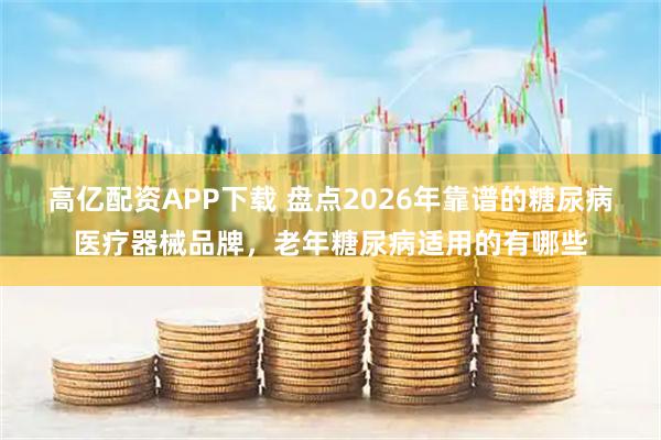 高亿配资APP下载 盘点2026年靠谱的糖尿病医疗器械品牌，老年糖尿病适用的有哪些