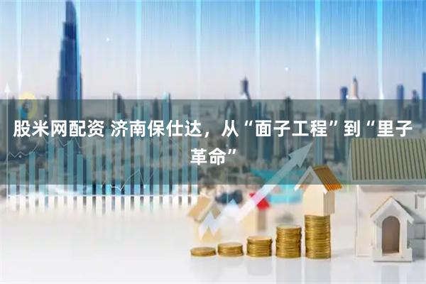 股米网配资 济南保仕达，从“面子工程”到“里子革命”