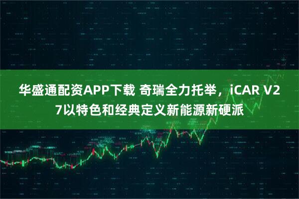 华盛通配资APP下载 奇瑞全力托举，iCAR V27以特色和经典定义新能源新硬派