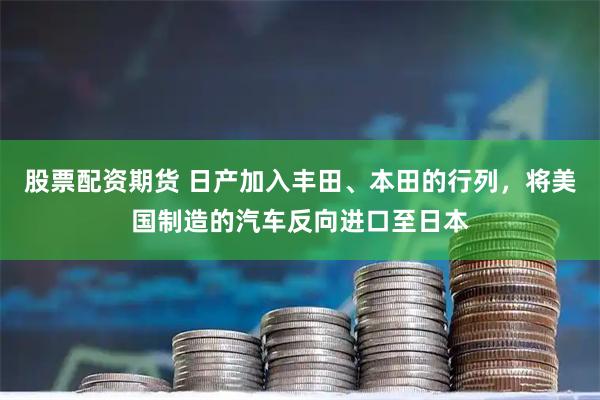 股票配资期货 日产加入丰田、本田的行列,将美国制造的汽车反向进口至日本