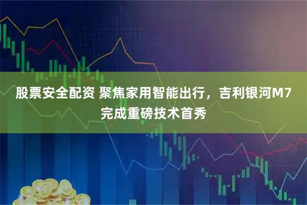 股票安全配资 聚焦家用智能出行,吉利银河M7完成重磅技术首秀