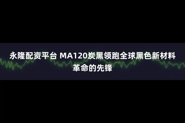 永隆配资平台 MA120炭黑领跑全球黑色新材料革命的先锋