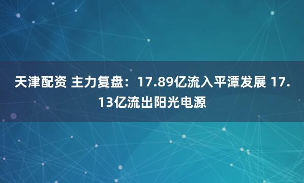 天津配资 主力复盘:17.89亿流入平潭发展 17.13亿流出阳光电源