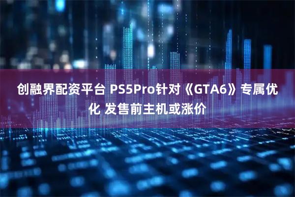 创融界配资平台 PS5Pro针对《GTA6》专属优化 发售前主机或涨价
