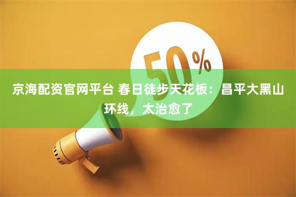 京海配资官网平台 春日徒步天花板：昌平大黑山环线，太治愈了