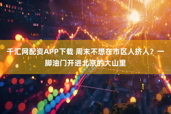 千汇网配资APP下载 周末不想在市区人挤人？一脚油门开进北京的大山里
