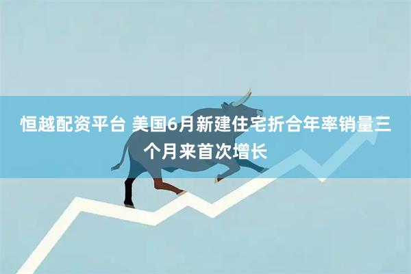 恒越配资平台 美国6月新建住宅折合年率销量三个月来首次增长