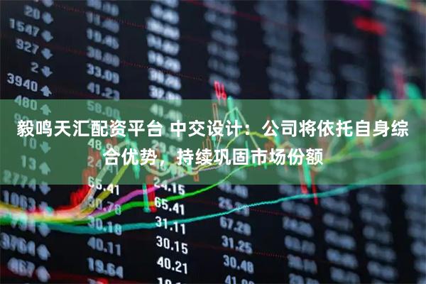 毅鸣天汇配资平台 中交设计：公司将依托自身综合优势，持续巩固市场份额