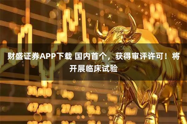 财盛证券APP下载 国内首个，获得审评许可！将开展临床试验