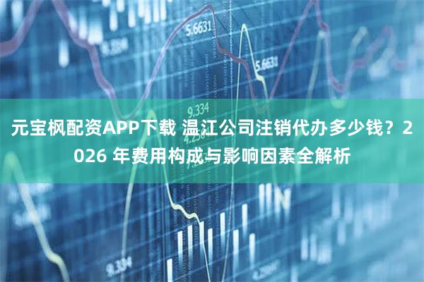元宝枫配资APP下载 温江公司注销代办多少钱？2026 年费用构成与影响因素全解析