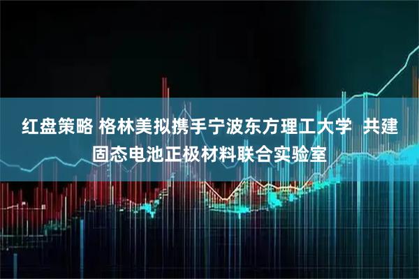 红盘策略 格林美拟携手宁波东方理工大学  共建固态电池正极材料联合实验室