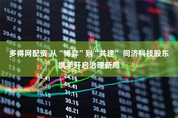 多得网配资 从“博弈”到“共建” 同济科技股东携手开启治理新局