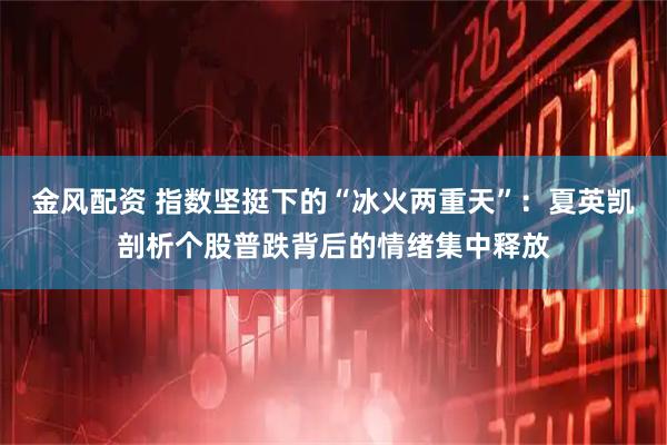 金风配资 指数坚挺下的“冰火两重天”：夏英凯剖析个股普跌背后的情绪集中释放