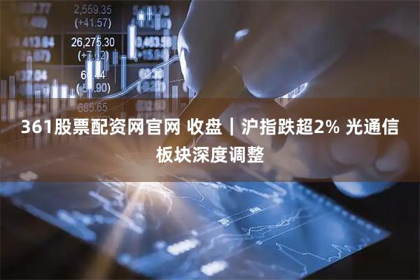 361股票配资网官网 收盘|沪指跌超2% 光通信板块深度调整