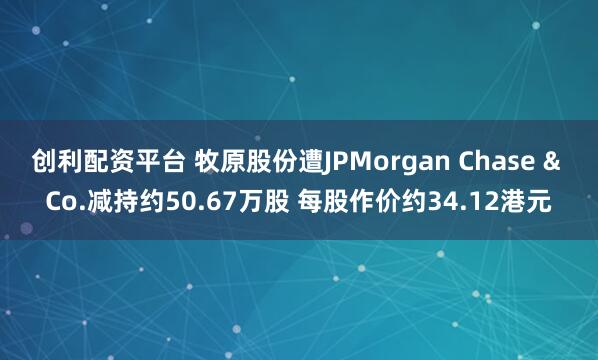 创利配资平台 牧原股份遭JPMorgan Chase & Co.减持约50.67万股 每股作价约34.12港元
