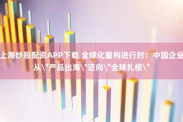 上海炒股配资APP下载 全球化重构进行时:中国企业从